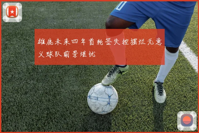 雄鹿未来四年首轮签失控摆烂无意义球队前景堪忧