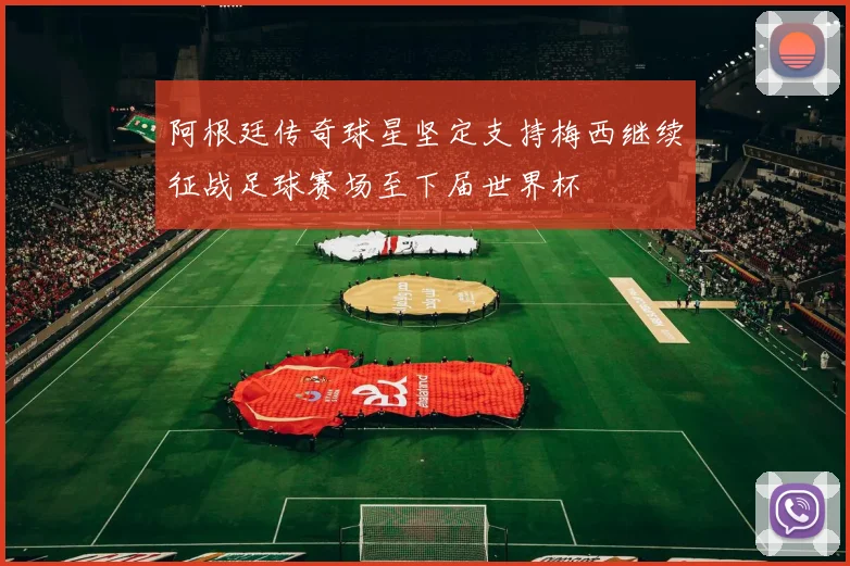 阿根廷传奇球星坚定支持梅西继续征战足球赛场至下届世界杯