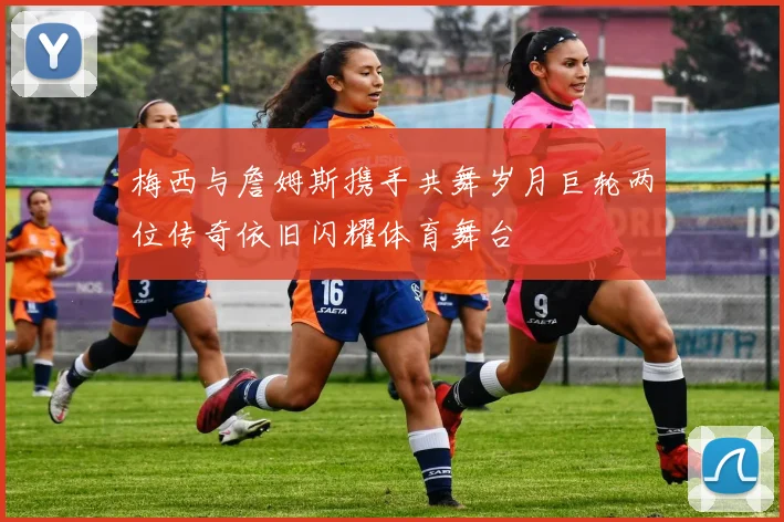 梅西与詹姆斯携手共舞岁月巨轮两位传奇依旧闪耀体育舞台