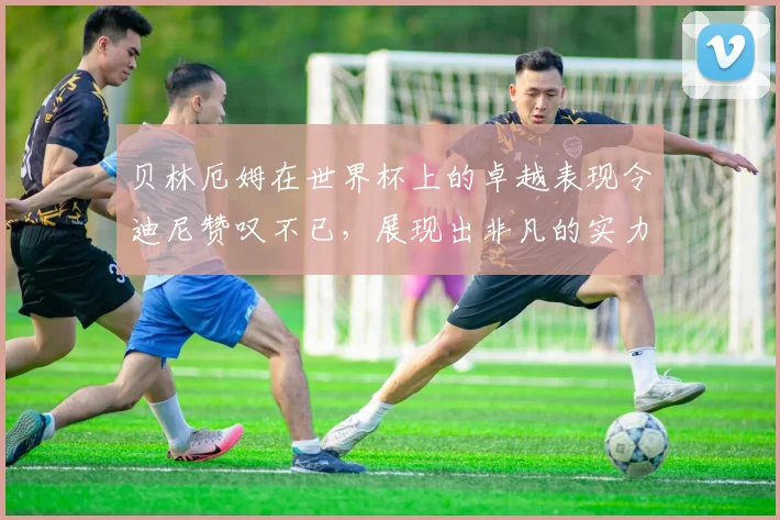 贝林厄姆在世界杯上的卓越表现令迪尼赞叹不已,展现出非凡的实力与魅力