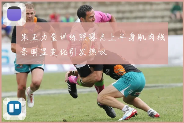 朱正力量训练照曝光上半身肌肉线条明显变化引发热议
