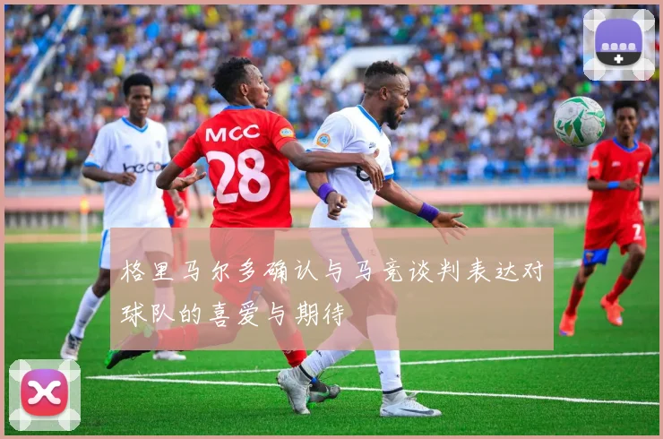 格里马尔多确认与马竞谈判表达对球队的喜爱与期待