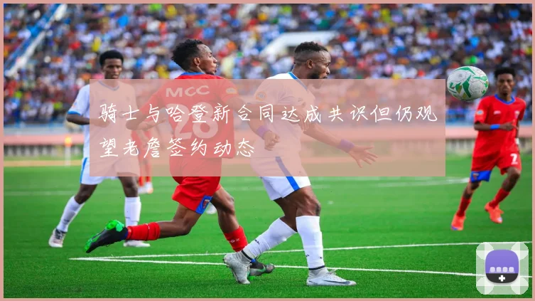 骑士与哈登新合同达成共识但仍观望老詹签约动态