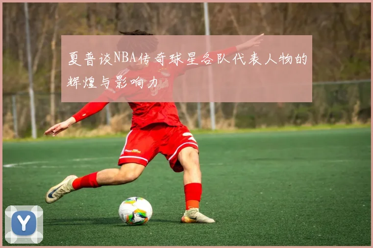 夏普谈NBA传奇球星各队代表人物的辉煌与影响力