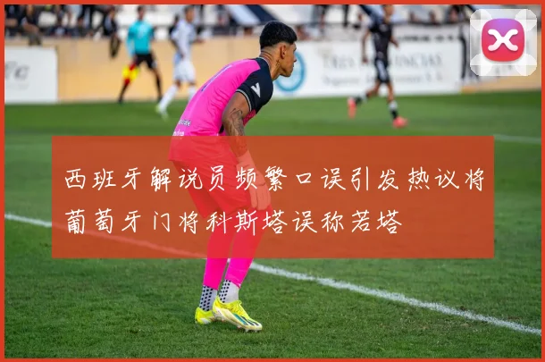 西班牙解说员频繁口误引发热议将葡萄牙门将科斯塔误称若塔