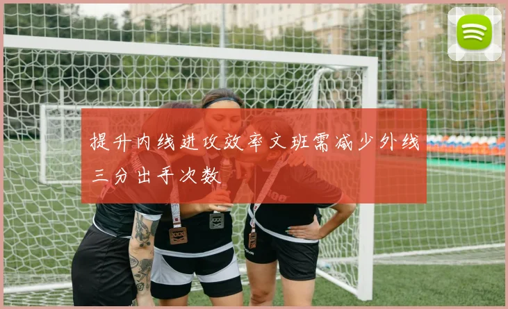 提升内线进攻效率文班需减少外线三分出手次数